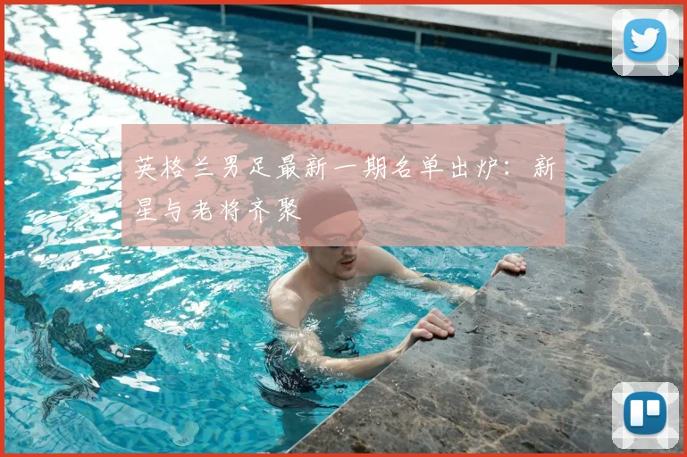 英格兰男足最新一期名单出炉：新星与老将齐聚
