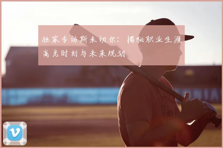 独家专访斯米切尔：揭秘职业生涯高光时刻与未来规划