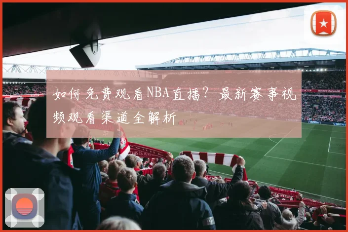 如何免费观看NBA直播?最新赛事视频观看渠道全解析