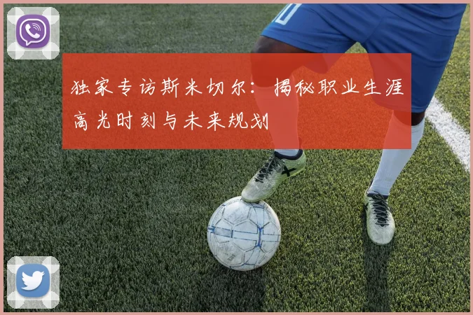 独家专访斯米切尔:揭秘职业生涯高光时刻与未来规划