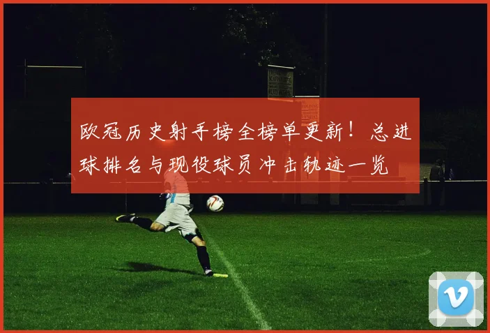 欧冠历史射手榜全榜单更新！总进球排名与现役球员冲击轨迹一览