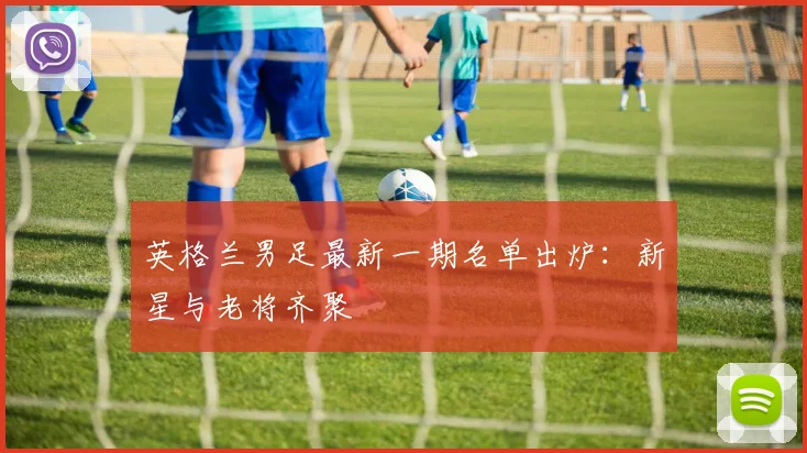 英格兰男足最新一期名单出炉：新星与老将齐聚